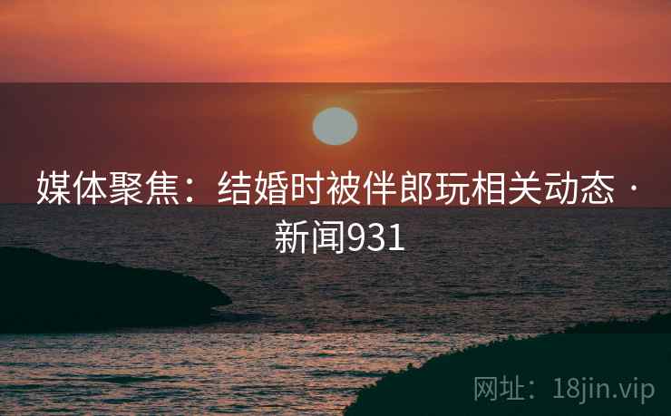 媒体聚焦：结婚时被伴郎玩相关动态 · 新闻931