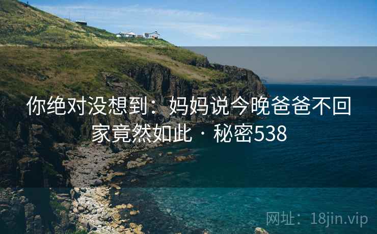 你绝对没想到：妈妈说今晚爸爸不回家竟然如此 · 秘密538
