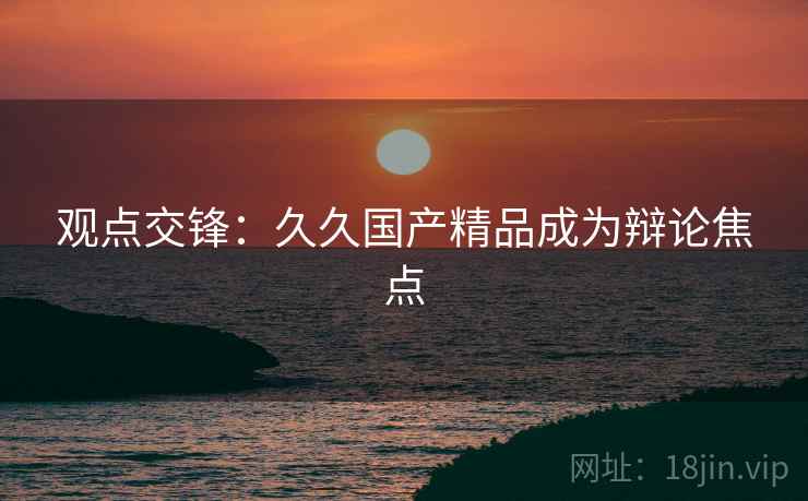 观点交锋：久久国产精品成为辩论焦点