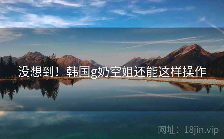 没想到！韩国g奶空姐还能这样操作