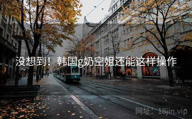 没想到！韩国g奶空姐还能这样操作