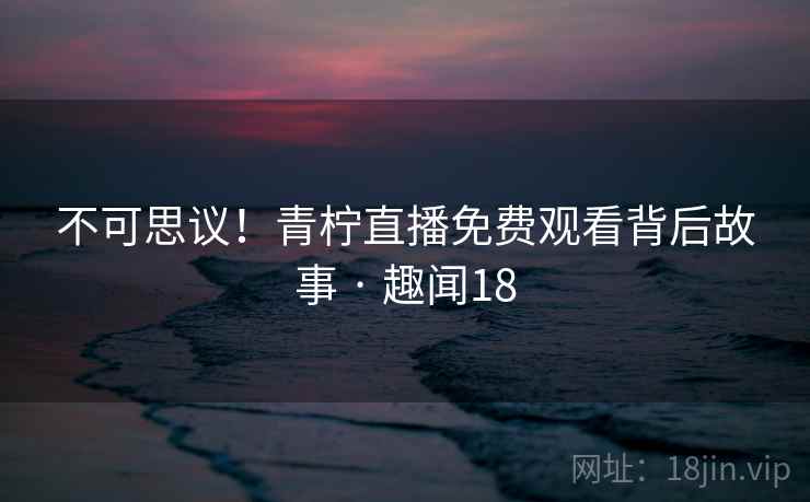 不可思议！青柠直播免费观看背后故事 · 趣闻18
