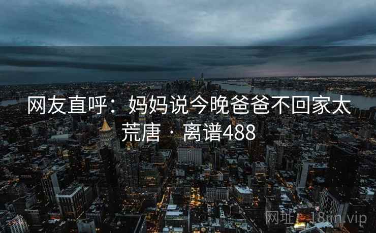 网友直呼：妈妈说今晚爸爸不回家太荒唐 · 离谱488