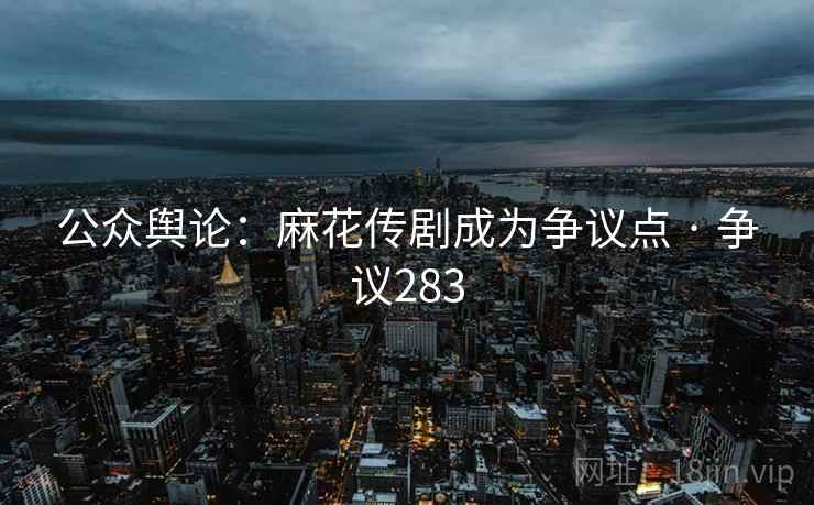 公众舆论：麻花传剧成为争议点 · 争议283