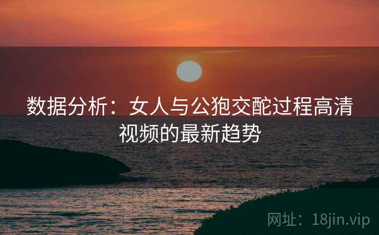 数据分析：女人与公狍交酡过程高清视频的最新趋势