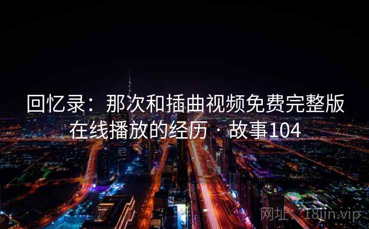 回忆录：那次和插曲视频免费完整版在线播放的经历 · 故事104