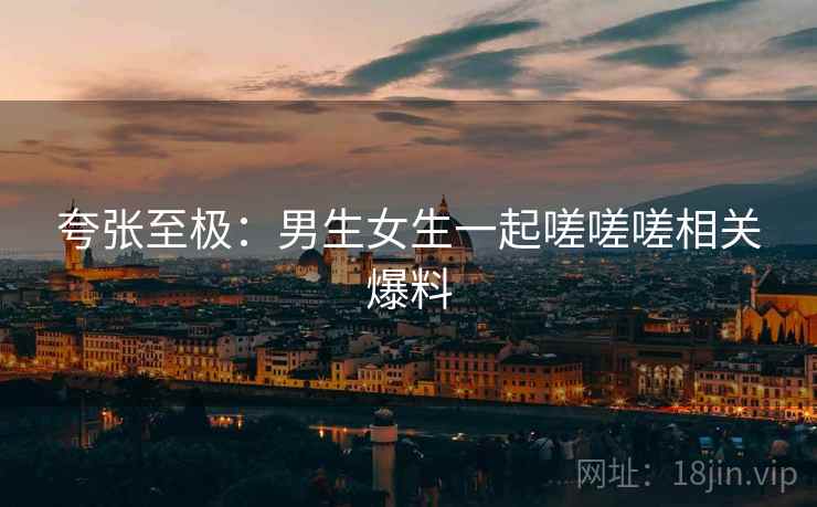 夸张至极：男生女生一起嗟嗟嗟相关爆料