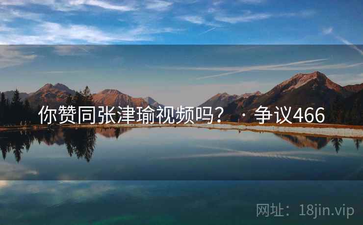 你赞同张津瑜视频吗？ · 争议466