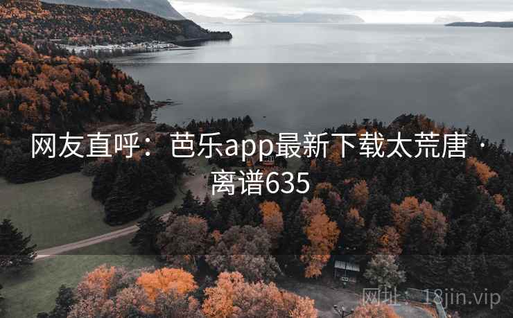 网友直呼：芭乐app最新下载太荒唐 · 离谱635