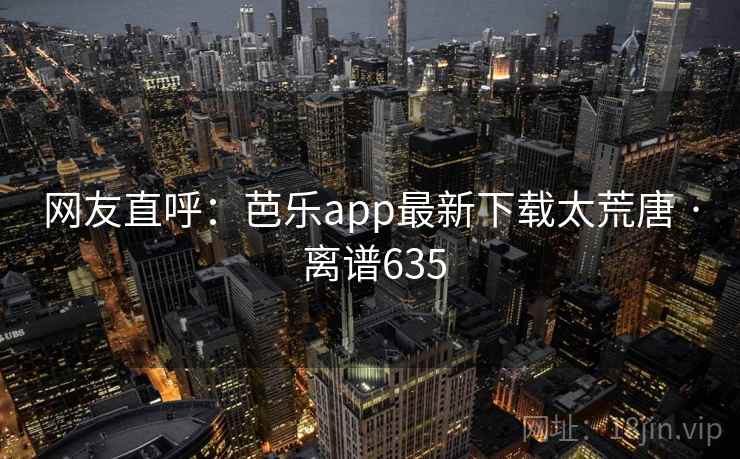 网友直呼：芭乐app最新下载太荒唐 · 离谱635