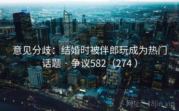 意见分歧:结婚时被伴郎玩成为热门话题 · 争议582(274 )