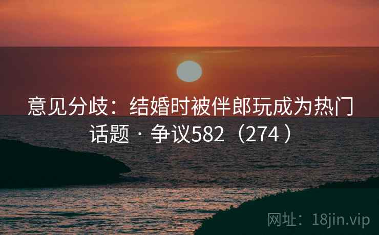 意见分歧:结婚时被伴郎玩成为热门话题 · 争议582(274 ) 意见分歧:结婚时被伴郎玩成为热门话题 · 争议582(274 )