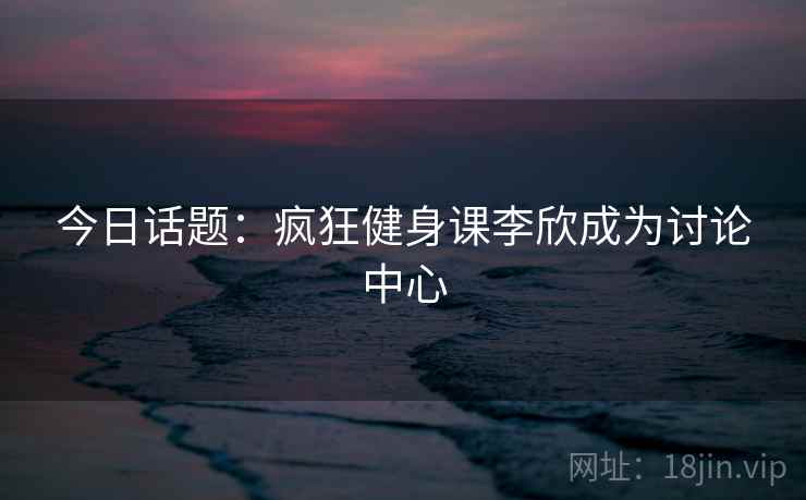 今日话题:疯狂健身课李欣成为讨论中心