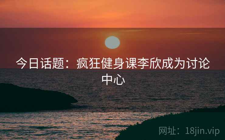 今日话题：疯狂健身课李欣成为讨论中心