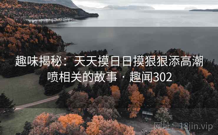 趣味揭秘:天天摸日日摸狠狠添高潮喷相关的故事 · 趣闻302 趣味揭秘:天天摸日日摸狠狠添高潮喷相关的故事 · 趣闻302