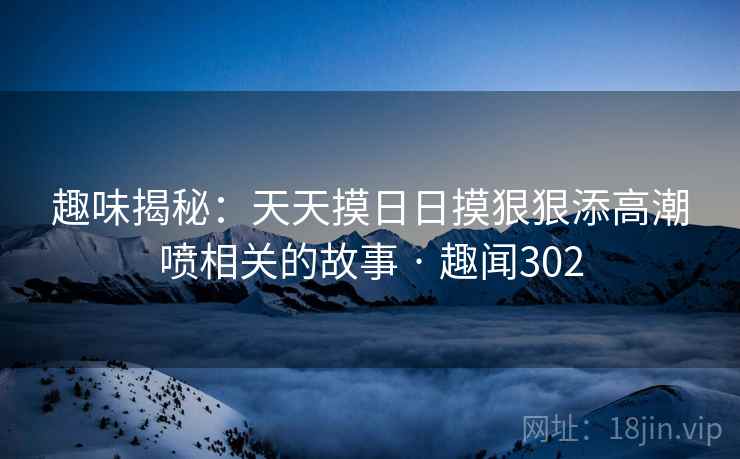 趣味揭秘:天天摸日日摸狠狠添高潮喷相关的故事 · 趣闻302