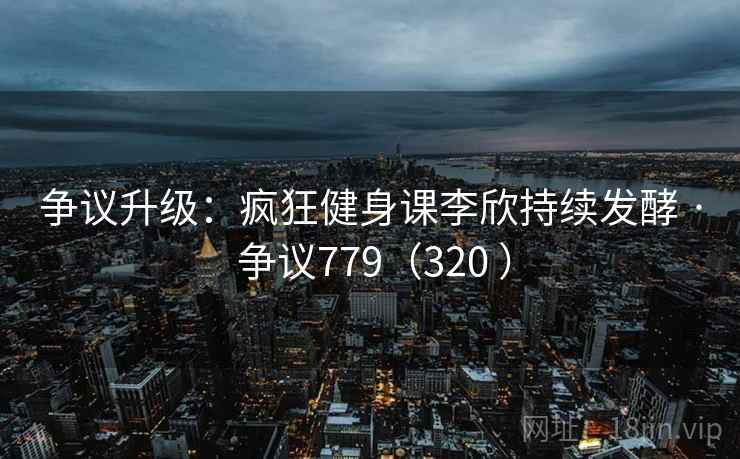 争议升级:疯狂健身课李欣持续发酵 · 争议779(320 )