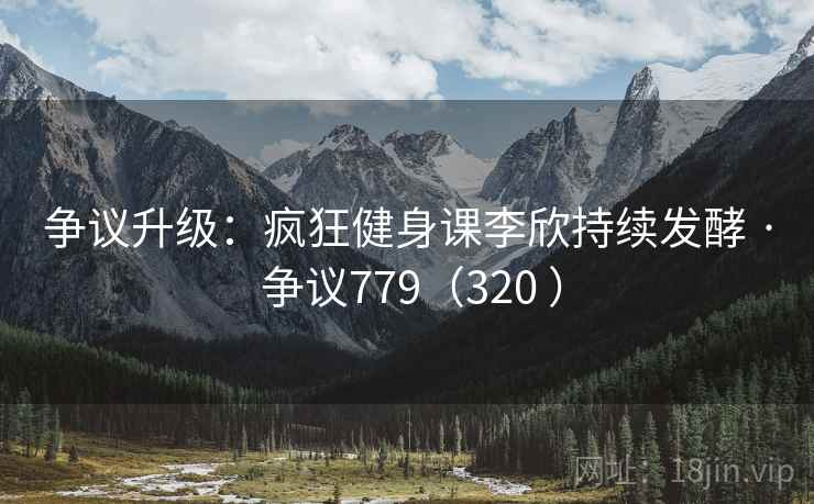 争议升级:疯狂健身课李欣持续发酵 · 争议779(320 ) 争议升级:疯狂健身课李欣持续发酵 · 争议779(320 )