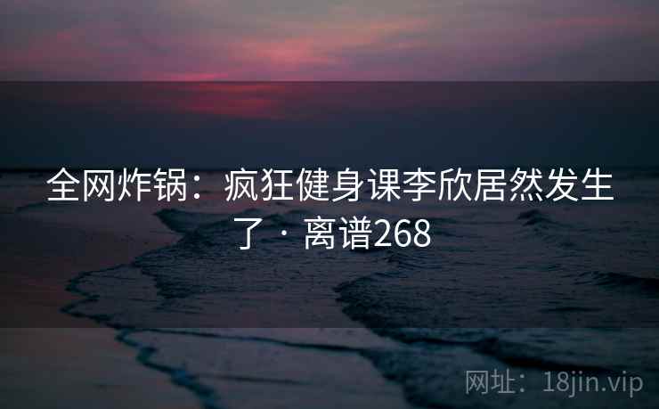 全网炸锅:疯狂健身课李欣居然发生了 · 离谱268 全网炸锅:疯狂健身课李欣居然发生了 · 离谱268