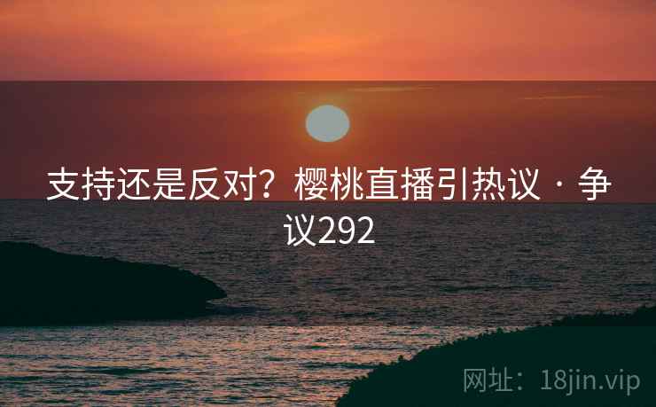 支持还是反对？樱桃直播引热议 · 争议292
